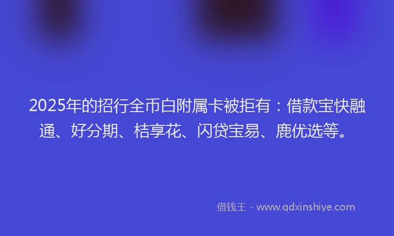 2025年的招行全币白附属卡被拒有：借款宝快融通、好分期、桔享花、闪贷宝易、鹿优选等。