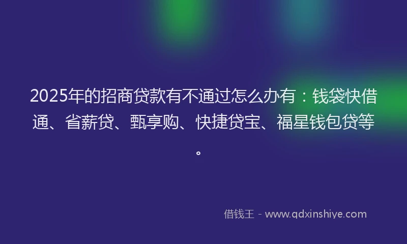 2025年的招商贷款有不通过怎么办有：钱袋快借通、省薪贷、甄享购、快捷贷宝、福星钱包贷等。