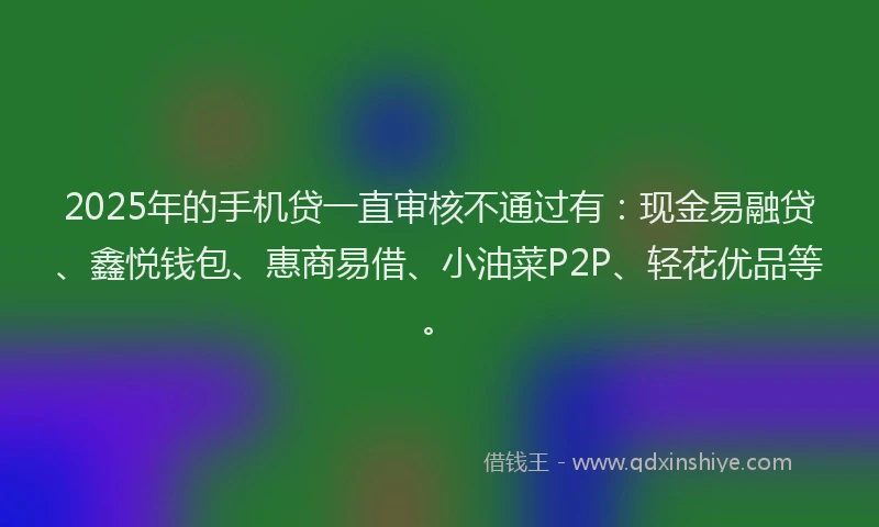 2025年的手机贷一直审核不通过有：现金易融贷、鑫悦钱包、惠商易借、小油菜P2P、轻花优品等。