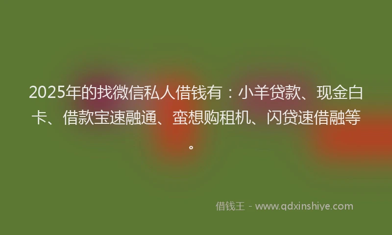 2025年的找微信私人借钱有：小羊贷款、现金白卡、借款宝速融通、蛮想购租机、闪贷速借融等。