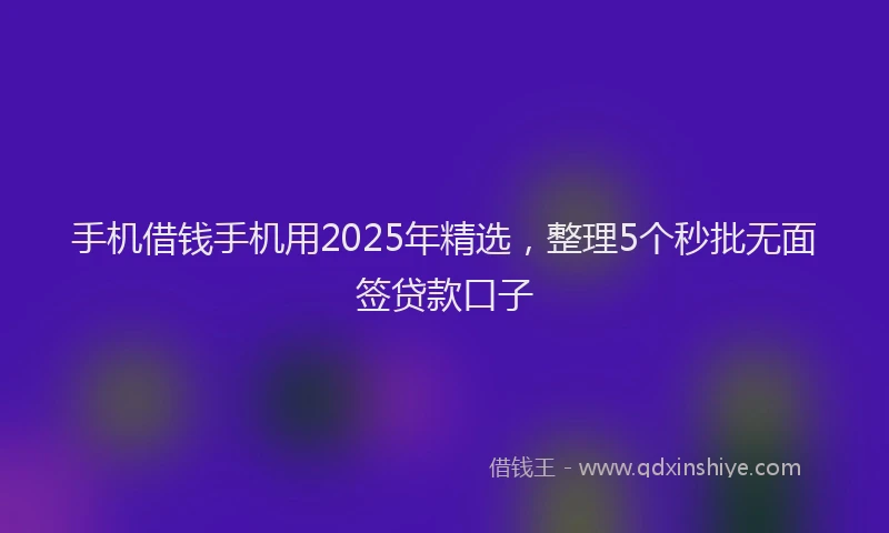 手机借钱手机用2025年精选，整理5个秒批无面签贷款口子