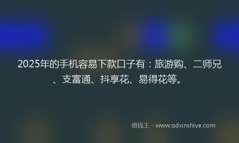 2025年的手机容易下款口子有：旅游购、二师兄、支富通、抖享花、易得花等。