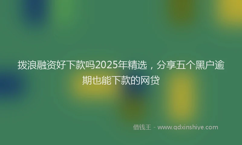 拨浪融资好下款吗2025年精选，分享五个黑户逾期也能下款的网贷
