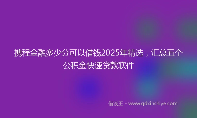 携程金融多少分可以借钱2025年精选，汇总五个公积金快速贷款软件
