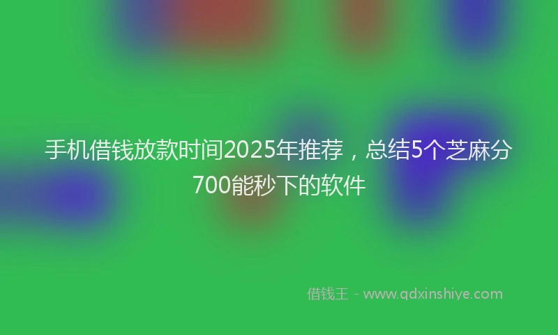 手机借钱放款时间2025年推荐，总结5个芝麻分700能秒下的软件