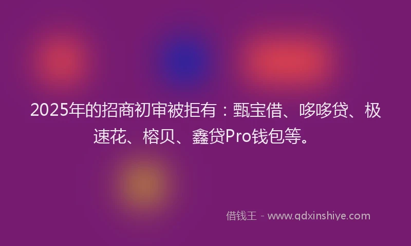2025年的招商初审被拒有：甄宝借、哆哆贷、极速花、榕贝、鑫贷Pro钱包等。