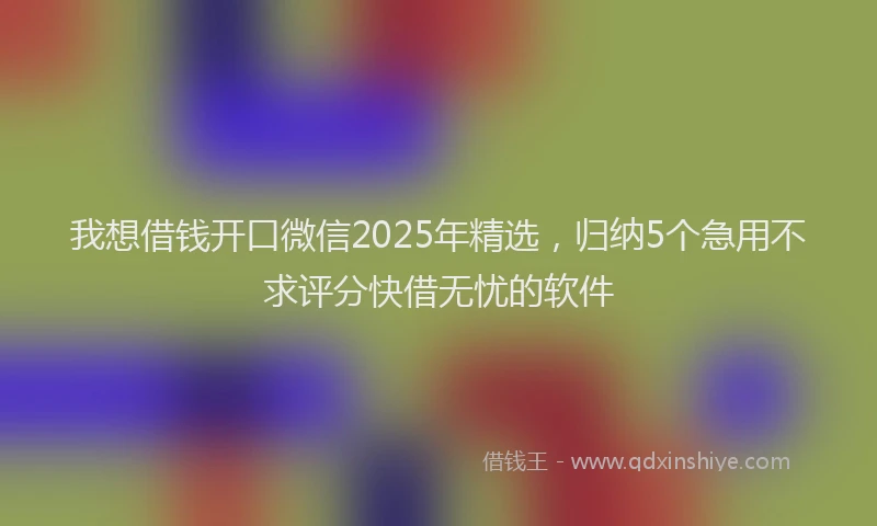 我想借钱开口微信2025年精选，归纳5个急用不求评分快借无忧的软件