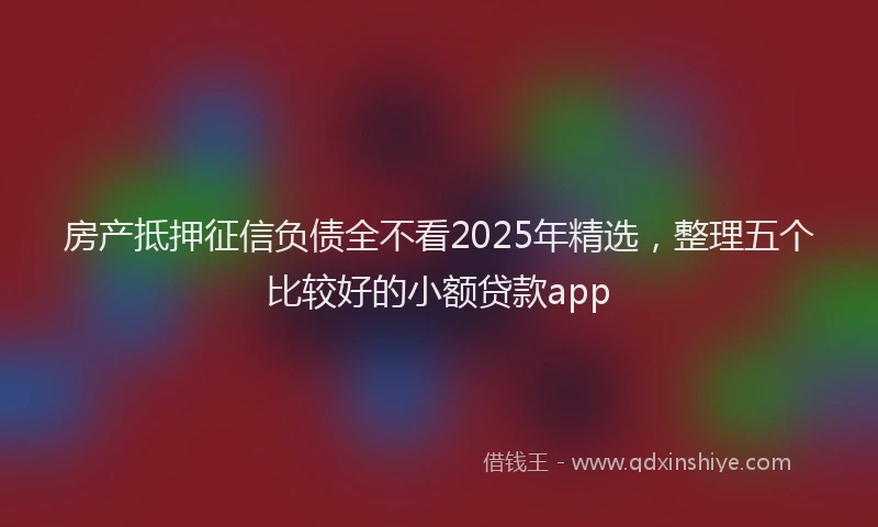 房产抵押征信负债全不看2025年精选，整理五个比较好的小额贷款app