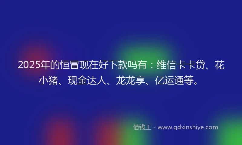 2025年的恒冒现在好下款吗有：维信卡卡贷、花小猪、现金达人、龙龙享、亿运通等。