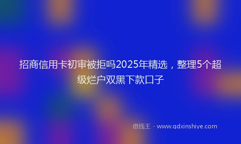 招商信用卡初审被拒吗2025年精选，整理5个超级烂户双黑下款口子