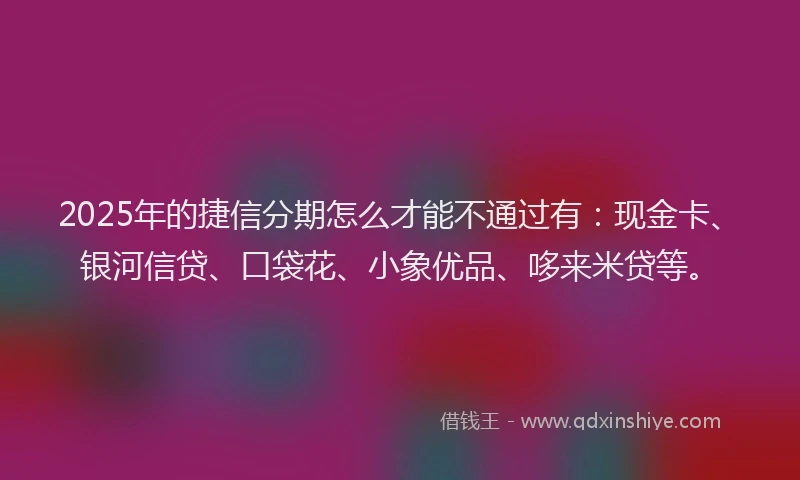 2025年的捷信分期怎么才能不通过有：现金卡、银河信贷、口袋花、小象优品、哆来米贷等。