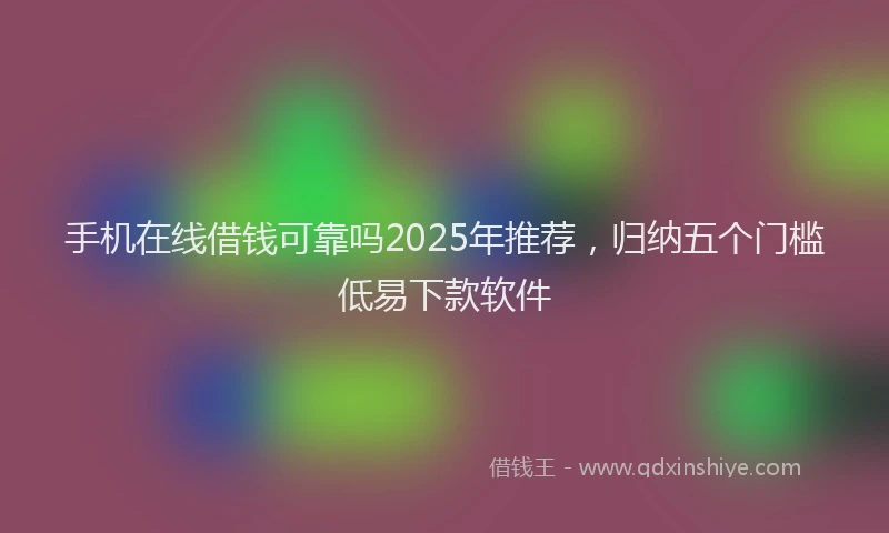 手机在线借钱可靠吗2025年推荐，归纳五个门槛低易下款软件