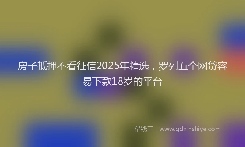 房子抵押不看征信2025年精选，罗列五个网贷容易下款18岁的平台