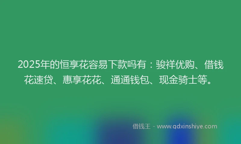 2025年的恒享花容易下款吗有：骏祥优购、借钱花速贷、惠享花花、通通钱包、现金骑士等。