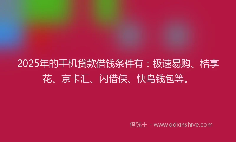 2025年的手机贷款借钱条件有：极速易购、桔享花、京卡汇、闪借侠、快鸟钱包等。
