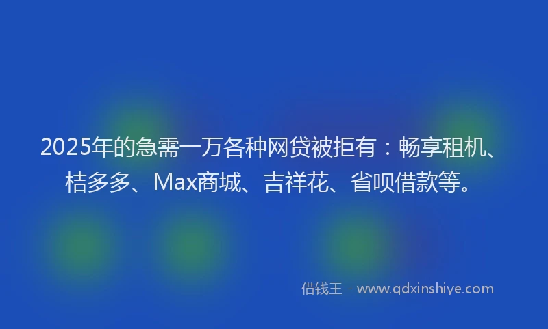 2025年的急需一万各种网贷被拒有：畅享租机、桔多多、Max商城、吉祥花、省呗借款等。