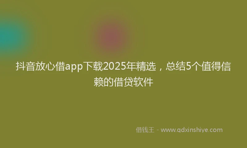 抖音放心借app下载2025年精选，总结5个值得信赖的借贷软件