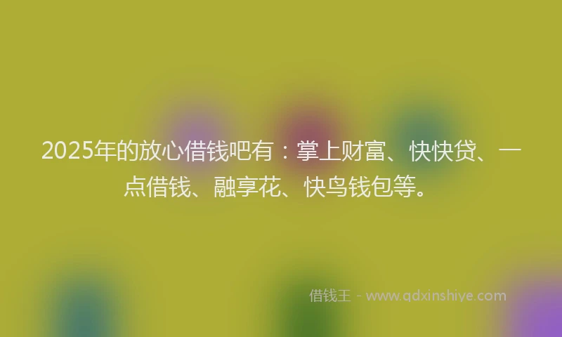 2025年的放心借钱吧有：掌上财富、快快贷、一点借钱、融享花、快鸟钱包等。