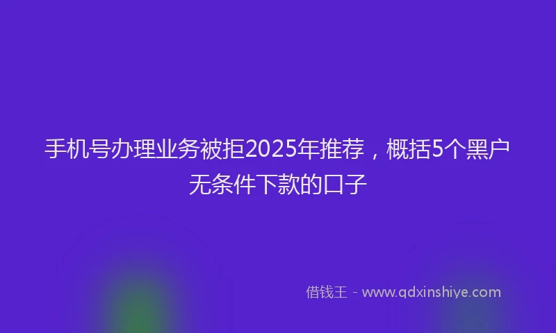 手机号办理业务被拒2025年推荐，概括5个黑户无条件下款的口子