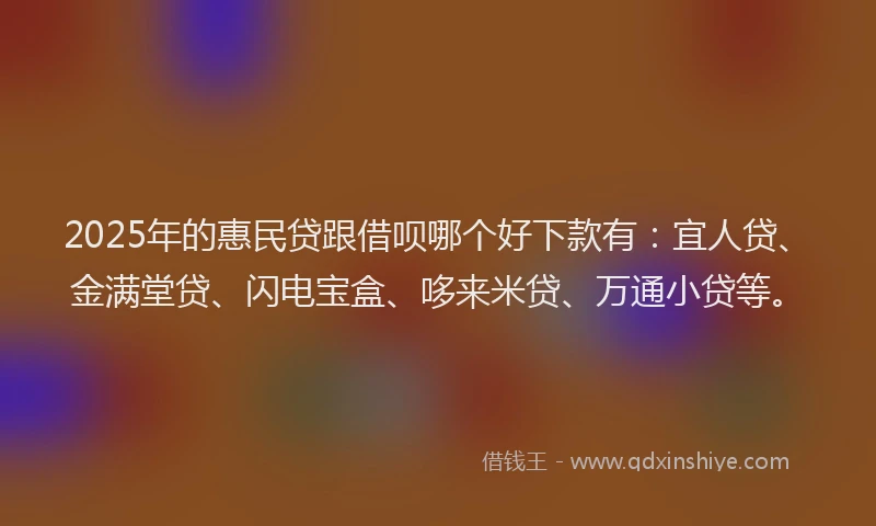 2025年的惠民贷跟借呗哪个好下款有：宜人贷、金满堂贷、闪电宝盒、哆来米贷、万通小贷等。