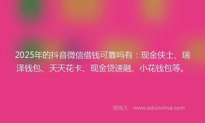 2025年的抖音微信借钱可靠吗有：现金侠士、瑞泽钱包、天天花卡、现金贷速融、小花钱包等。