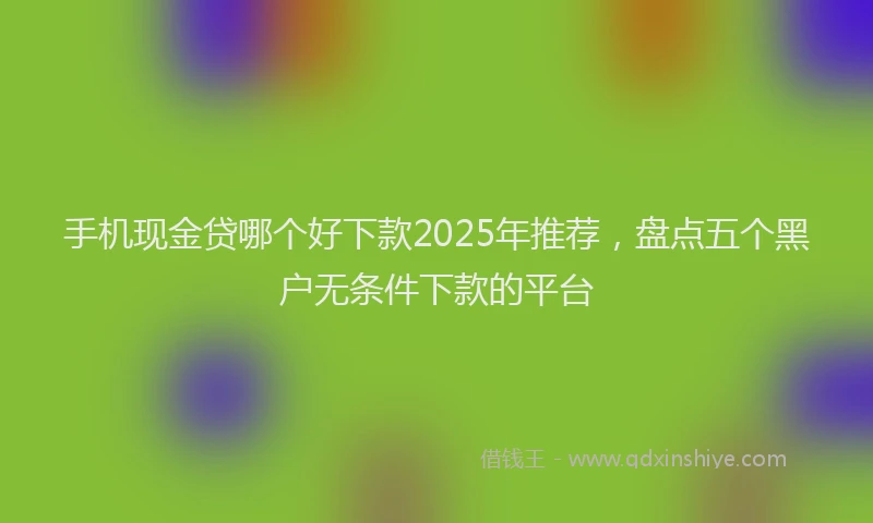手机现金贷哪个好下款2025年推荐，盘点五个黑户无条件下款的平台