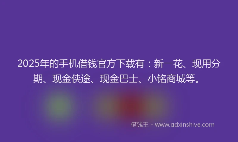 2025年的手机借钱官方下载有：新一花、现用分期、现金侠途、现金巴士、小铭商城等。
