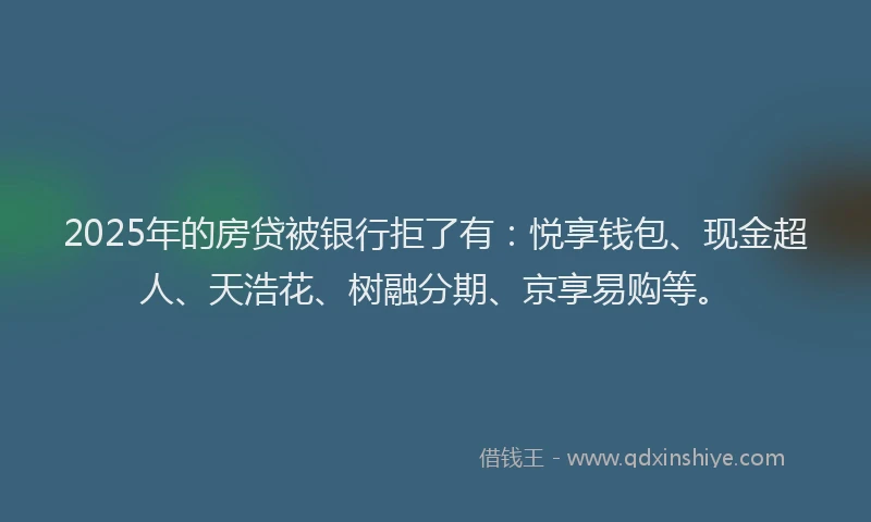 2025年的房贷被银行拒了有：悦享钱包、现金超人、天浩花、树融分期、京享易购等。