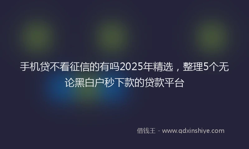 手机贷不看征信的有吗2025年精选，整理5个无论黑白户秒下款的贷款平台