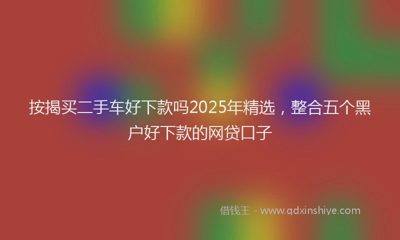 按揭买二手车好下款吗2025年精选，整合五个黑户好下款的网贷口子