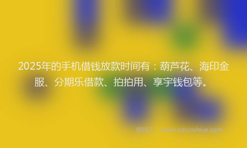 2025年的手机借钱放款时间有：葫芦花、海印金服、分期乐借款、拍拍用、享宇钱包等。