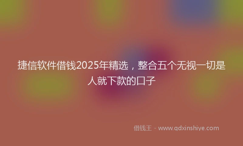 捷信软件借钱2025年精选，整合五个无视一切是人就下款的口子