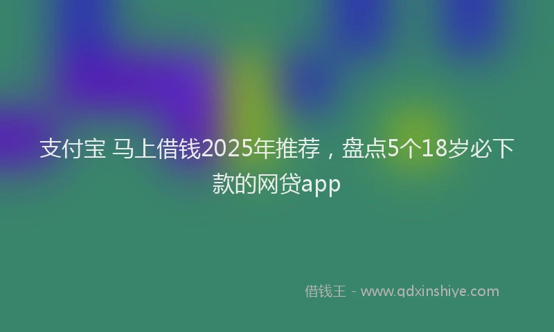 支付宝 马上借钱2025年推荐，盘点5个18岁必下款的网贷app