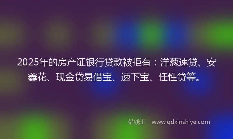 2025年的房产证银行贷款被拒有：洋葱速贷、安鑫花、现金贷易借宝、速下宝、任性贷等。