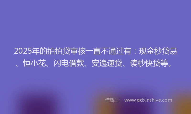 2025年的拍拍贷审核一直不通过有：现金秒贷易、恒小花、闪电借款、安逸速贷、读秒快贷等。