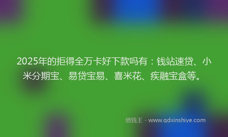 2025年的拒得全万卡好下款吗有：钱站速贷、小米分期宝、易贷宝易、喜米花、疾融宝盒等。