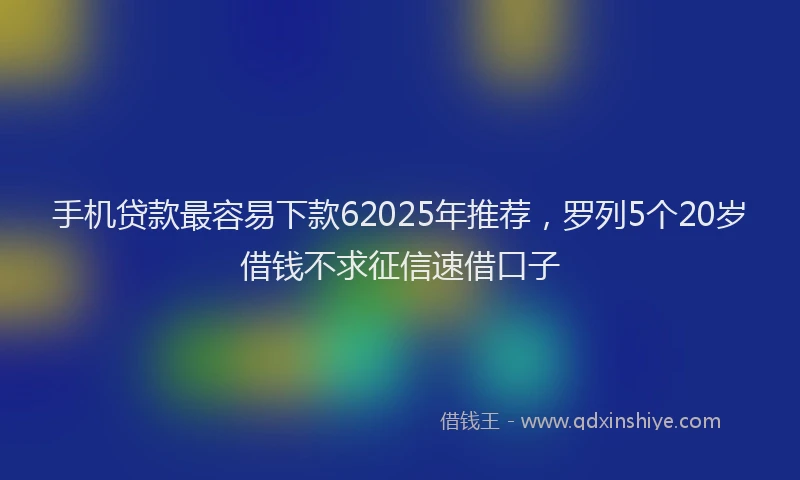 手机贷款最容易下款62025年推荐，罗列5个20岁借钱不求征信速借口子