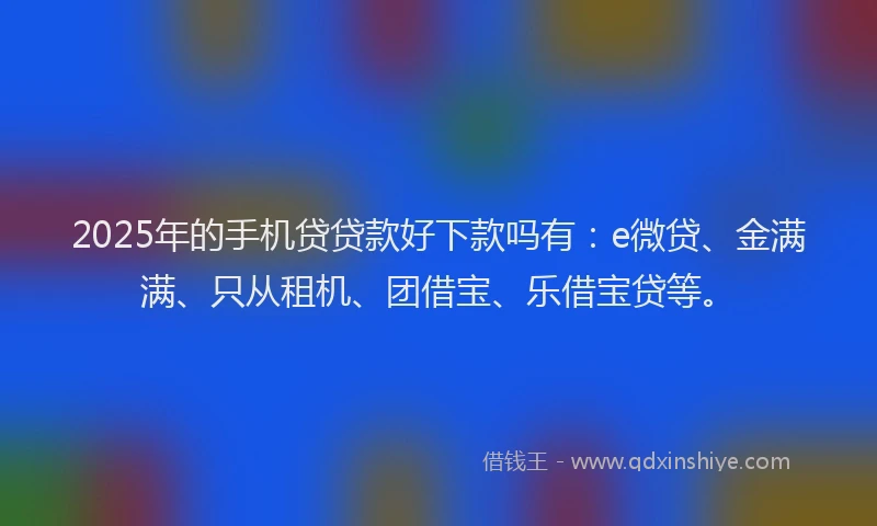 2025年的手机贷贷款好下款吗有：e微贷、金满满、只从租机、团借宝、乐借宝贷等。
