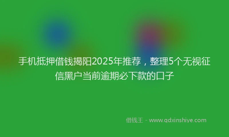 手机抵押借钱揭阳2025年推荐，整理5个无视征信黑户当前逾期必下款的口子