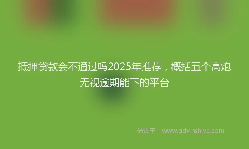 抵押贷款会不通过吗2025年推荐，概括五个高炮无视逾期能下的平台