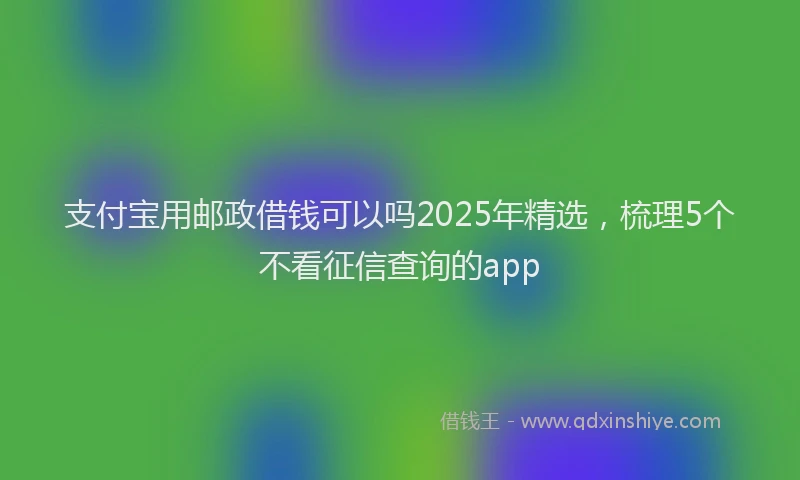 支付宝用邮政借钱可以吗2025年精选，梳理5个不看征信查询的app