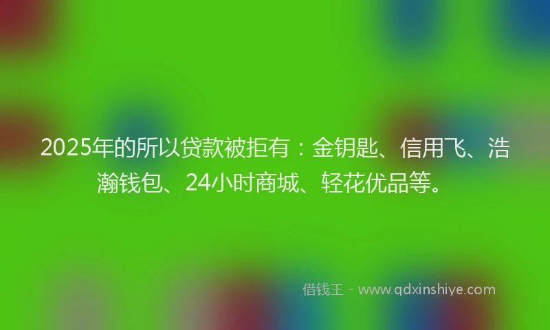 2025年的所以贷款被拒有：金钥匙、信用飞、浩瀚钱包、24小时商城、轻花优品等。