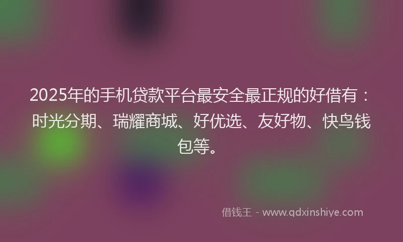 2025年的手机贷款平台最安全最正规的好借有：时光分期、瑞耀商城、好优选、友好物、快鸟钱包等。