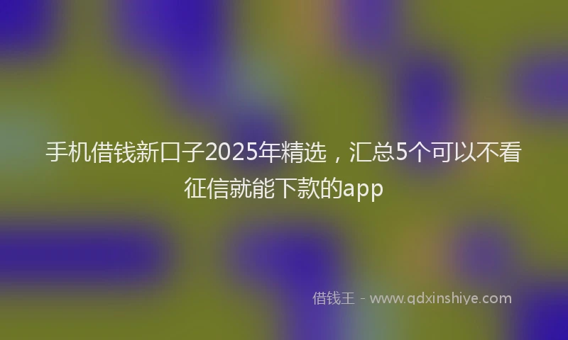 手机借钱新口子2025年精选，汇总5个可以不看征信就能下款的app