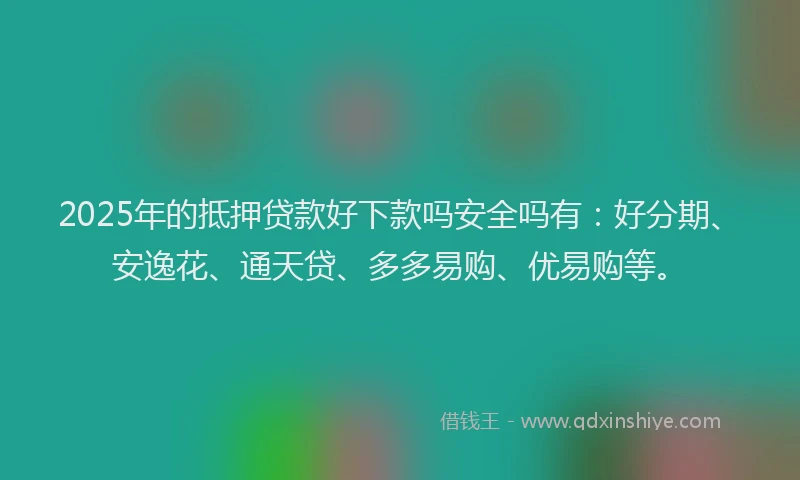 2025年的抵押贷款好下款吗安全吗有：好分期、安逸花、通天贷、多多易购、优易购等。