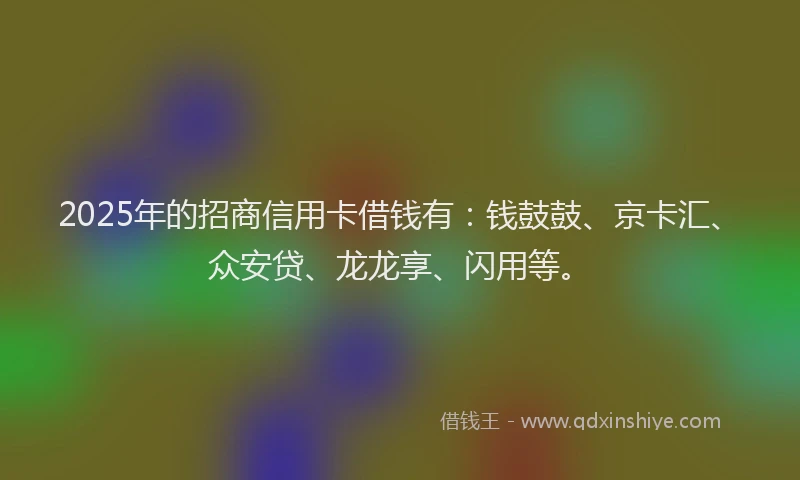 2025年的招商信用卡借钱有：钱鼓鼓、京卡汇、众安贷、龙龙享、闪用等。