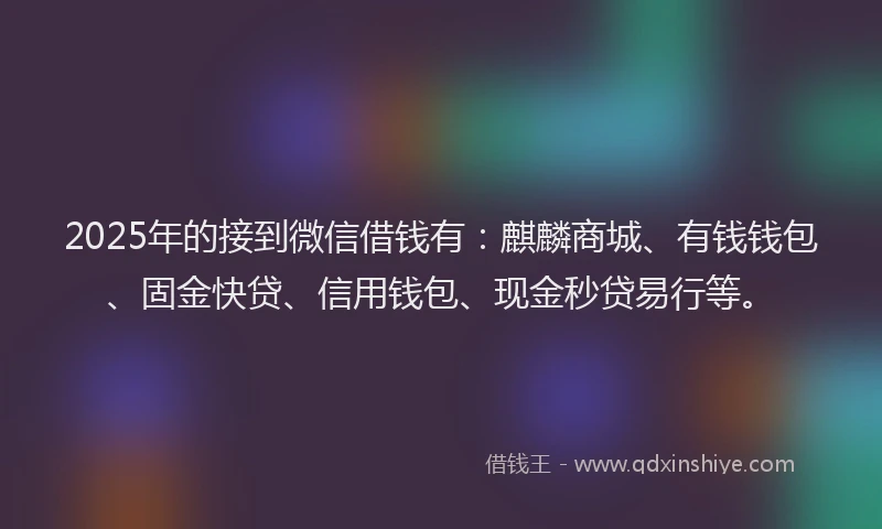 2025年的接到微信借钱有：麒麟商城、有钱钱包、固金快贷、信用钱包、现金秒贷易行等。