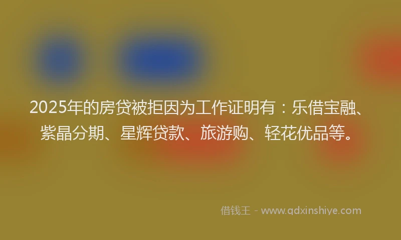 2025年的房贷被拒因为工作证明有：乐借宝融、紫晶分期、星辉贷款、旅游购、轻花优品等。