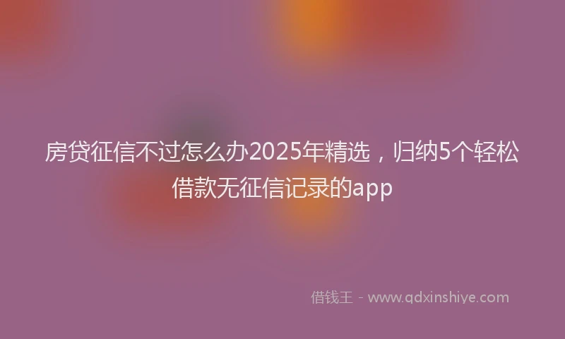 房贷征信不过怎么办2025年精选，归纳5个轻松借款无征信记录的app