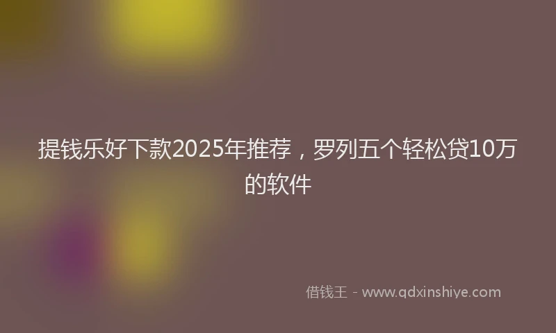 提钱乐好下款2025年推荐，罗列五个轻松贷10万的软件